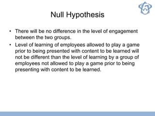 Null Hypothesis
• There will be no difference in the level of engagement
between the two groups.
• Level of learning of employees allowed to play a game
prior to being presented with content to be learned will
not be different than the level of learning by a group of
employees not allowed to play a game prior to being
presenting with content to be learned.
 