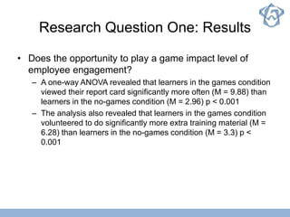 Research Question One: Results
• Does the opportunity to play a game impact level of
employee engagement?
– A one-way ANOVA revealed that learners in the games condition
viewed their report card significantly more often (M = 9.88) than
learners in the no-games condition (M = 2.96) p < 0.001
– The analysis also revealed that learners in the games condition
volunteered to do significantly more extra training material (M =
6.28) than learners in the no-games condition (M = 3.3) p <
0.001
 