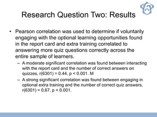 Research Question Two: Results
• Pearson correlation was used to determine if voluntarily
engaging with the optional learning opportunities found
in the report card and extra training correlated to
answering more quiz questions correctly across the
entire sample of learners.
– A moderate significant correlation was found between interacting
with the report card and the number of correct answers on
quizzes, r(6301) = 0.44, p < 0.001. M
– A strong significant correlation was found between engaging in
optional extra training and the number of correct quiz answers,
r(6301) = 0.67, p < 0.001.
 