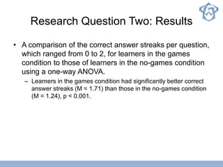 Research Question Two: Results
• A comparison of the correct answer streaks per question,
which ranged from 0 to 2, for learners in the games
condition to those of learners in the no-games condition
using a one-way ANOVA.
– Learners in the games condition had significantly better correct
answer streaks (M = 1.71) than those in the no-games condition
(M = 1.24), p < 0.001.
 