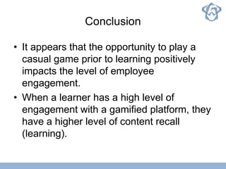 Conclusion
• It appears that the opportunity to play a
casual game prior to learning positively
impacts the level of employee
engagement.
• When a learner has a high level of
engagement with a gamified platform, they
have a higher level of content recall
(learning).
 