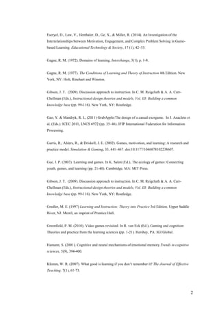 2
Eseryel, D., Law, V., Ifenthaler, D., Ge, X., & Miller, R. (2014). An Investigation of the
Interrelationships between Motivation, Engagement, and Complex Problem Solving in Game-
based Learning. Educational Technology & Society, 17 (1), 42–53.
Gagne, R. M. (1972). Domains of learning. Interchange, 3(1), p. 1-8.
Gagne, R. M. (1977). The Conditions of Learning and Theory of Instruction 4th Edition. New
York, NY: Holt, Rinehart and Winston.
Gibson, J. T. (2009). Discussion approach to instruction. In C. M. Reigeluth & A. A. Carr-
Chellman (Eds.), Instructional-design theories and models, Vol. III: Building a common
knowledge base (pp. 99-116). New York, NY: Routledge.
Gao, Y. & Mandryk, R. L, (2011) GrabApple:The design of a casual exergame. In J. Anacleto et
al. (Eds.): ICEC 2011, LNCS 6972 (pp. 35–46). IFIP International Federation for Information
Processing.
Garris, R., Ahlers, R., & Driskell, J. E. (2002). Games, motivation, and learning: A research and
practice model. Simulation & Gaming, 33, 441–467. doi:10.1177/1046878102238607.
Gee, J. P. (2007). Learning and games. In K. Salen (Ed.), The ecology of games: Connecting
youth, games, and learning (pp. 21-40). Cambridge, MA: MIT Press.
Gibson, J. T. (2009). Discussion approach to instruction. In C. M. Reigeluth & A. A. Carr-
Chellman (Eds.), Instructional-design theories and models, Vol. III: Building a common
knowledge base (pp. 99-116). New York, NY: Routledge.
Gredler, M. E. (1997) Learning and Instruction: Theory into Practice 3rd Edition. Upper Saddle
River, NJ: Merril, an imprint of Prentice Hall.
Greenfield, P. M. (2010). Video games revisited. In R. van Eck (Ed.), Gaming and cognition:
Theories and practice from the learning sciences (pp. 1-21). Hershey, PA: IGI Global.
Hamann, S. (2001). Cognitive and neural mechanisms of emotional memory.Trends in cognitive
sciences, 5(9), 394-400.
Klemm, W. R. (2007). What good is learning if you don’t remember it? The Journal of Effective
Teaching. 7(1), 61-73.
 