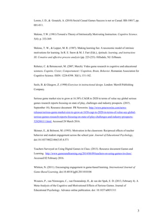 3
Loreto, I. D., & Gouaich, A. (2010) Social Casual Games Success is not so Casual. RR-10017, pp.
001-011.
Malone, T.W. (1981) Toward a Theory of Intrinsically Motivating Instruction. Cognitive Science.
5(4): p. 333-369.
Malone, T. W., & Lepper, M. R. (1987). Making learning fun: A taxonomic model of intrinsic
motivations for learning. In R. E. Snow & M. J. Farr (Eds.), Aptitude, learning, and instruction:
III. Conative and affective process analysis (pp. 223-253). Hillsdale, NJ: Erlbaum.
Rebetez, C. & Betrancourt, M. (2007, March). Video game research in cognitive and educational
sciences. Cognitie, Creier, Comportament / Cognition, Brain, Behavior. Romanian Association for
Cognitive Science. ISSN: 1224-8398. XI(1), 131-142.
Seels, B. & Glasgow, Z. (1990) Exercises in instructional design. London: Merrill Publishing
Company.
Serious game market size to grow at 16.38% CAGR to 2020 in terms of value say global serious
games research reports focusing on state of play, challenges and industry prospects. (2015,
September 18). Resource document PR Newswire. http://www.prnewswire.com/news-
releases/serious-game-market-size-to-grow-at-1638-cagr-to-2020-in-terms-of-value-say-global-
serious-games-research-reports-focusing-on-state-of-play-challenges-and-industry-prospects-
528208111.html. Accessed 28 March 2016.
Skinner, E., & Belmont, M. (1993). Motivation in the classroom: Reciprocal effects of teacher
behavior and student engagement across the school year. Journal of Educational Psychology,
doi:10.1037/0022-0663.85.4.571
Teachers Surveyed on Using Digital Games in Class. (2013). Resource document Games and
Learning. http://www.gamesandlearning.org/2014/06/09/teachers-on-using-games-in-class/.
Accessed 02 February 2016.
Whitton, N. (2011). Encouraging engagement in game-based learning. International Journal of
Game-Based Learning, doi:10.4018/ijgbl.2011010106
Wouters, P., van Nimwegen, C., van Oostendorp, H., & van der Spek, E. D. (2013, February 4). A
Meta-Analysis of the Cognitive and Motivational Effects of Serious Games. Journal of
Educational Psychology. Advance online publication. doi: 10.1037/a0031311
 