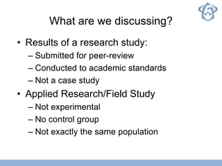 What are we discussing?
• Results of a research study:
– Submitted for peer-review
– Conducted to academic standards
– Not a case study
• Applied Research/Field Study
– Not experimental
– No control group
– Not exactly the same population
 
