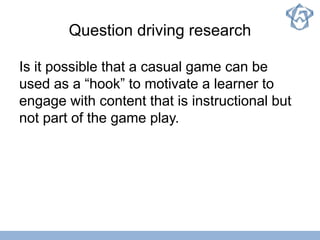 Question driving research
Is it possible that a casual game can be
used as a “hook” to motivate a learner to
engage with content that is instructional but
not part of the game play.
 