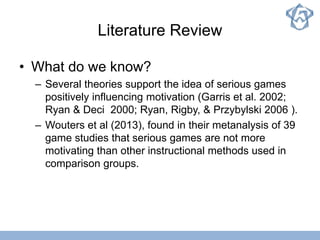 Literature Review
• What do we know?
– Several theories support the idea of serious games
positively influencing motivation (Garris et al. 2002;
Ryan & Deci 2000; Ryan, Rigby, & Przybylski 2006 ).
– Wouters et al (2013), found in their metanalysis of 39
game studies that serious games are not more
motivating than other instructional methods used in
comparison groups.
 