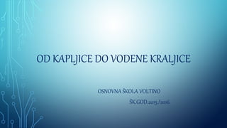 OD KAPLJICE DO VODENE KRALJICE
OSNOVNA ŠKOLA VOLTINO
ŠK.GOD.2015./2016.
 
