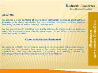 About Us: 
Kodukula Associates 
Beyond Business Consulting 
We provide a broad portfolio of information technology solutions and business 
process to its clients worldwide. Our core portfolio comprises business process 
consulting services as well as Strategic Management. 
We are experienced in providing high quality solutions to clients in diverse business 
areas. We are providing cost effective global support by our offshore partners across 
India and other countries. 
Integrating business with 
technology 
Vision and Mission Statement 
Our vision is to foster entrepreneurial growth by helping people with entrepreneurial 
potential, like you, to realize their dreams. Our mission is to assist you in exploring 
opportunities, launching new ventures, or growing your existing business by 
providing productive business solutions and recommendations. 
 