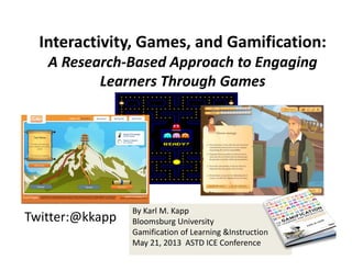 Twitter:@kkapp
By Karl M. Kapp
Bloomsburg University
Gamification of Learning &Instruction
May 21, 2013  ASTD ICE Conference
Interactivity, Games, and Gamification: 
A Research‐Based Approach to Engaging 
Learners Through Games
 