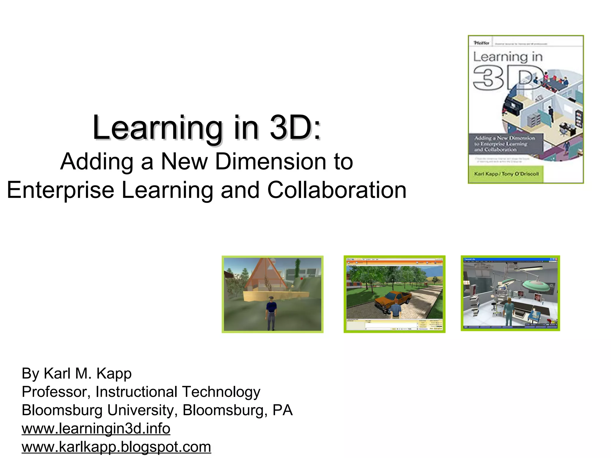 Learning in 3D: Adding a New Dimension to Enterprise Learning and Collaboration By Karl M. Kapp Professor, Instructional Technology Bloomsburg University, Bloomsburg, PA www.learningin3d.info www.karlkapp.blogspot.com
