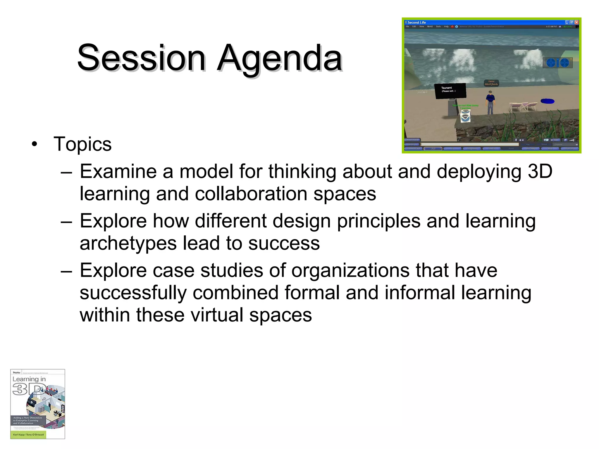 Session Agenda Topics Examine a model for thinking about and deploying 3D learning and collaboration spaces Explore how different design principles and learning archetypes lead to success Explore case studies of organizations that have successfully combined formal and informal learning within these virtual spaces