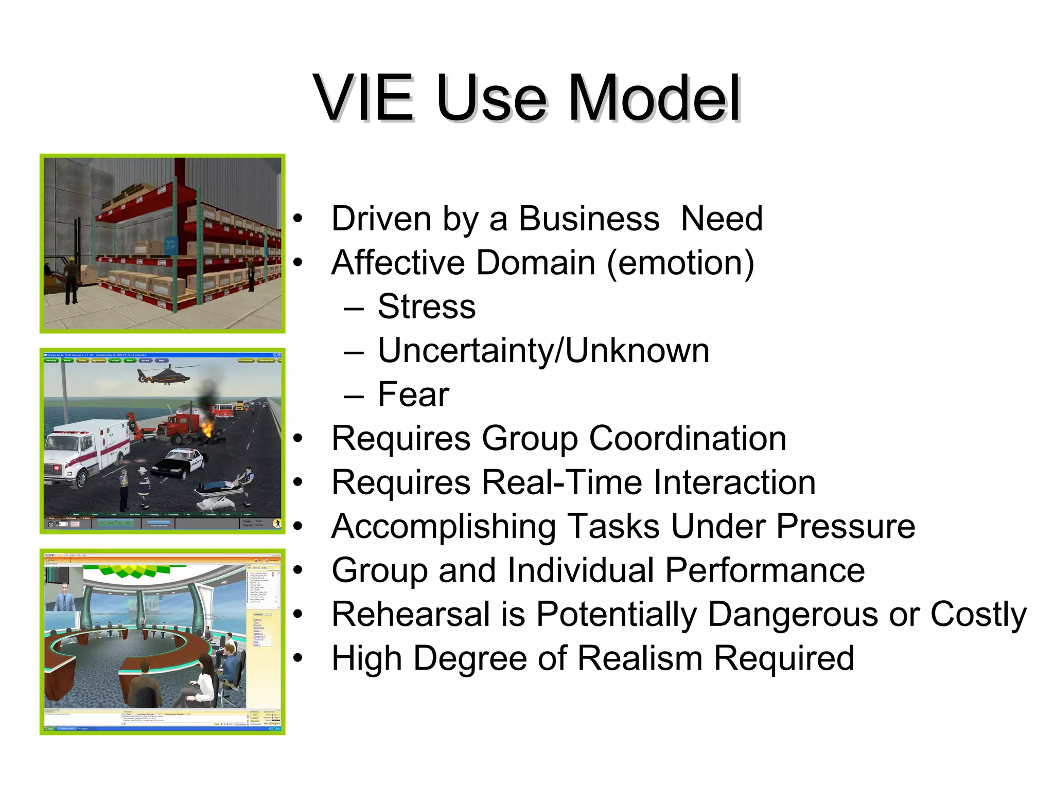 VIE Use Model Driven by a Business Need Affective Domain (emotion) Stress Uncertainty/Unknown Fear Requires Group Coordination Requires Real-Time Interaction Accomplishing Tasks Under Pressure Group and Individual Performance Rehearsal is Potentially Dangerous or Costly High Degree of Realism Required
