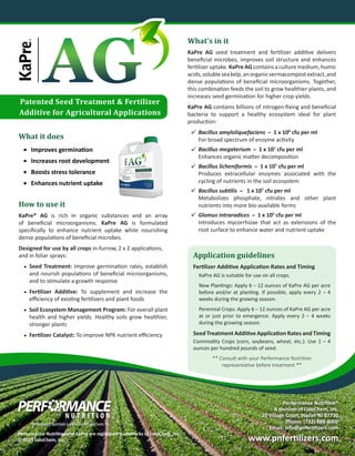 Patented Seed Treatment & Fertilizer
Additive for Agricultural Applications
What it does
•	 Improves germination
•	 Increases root development
•	 Boosts stress tolerance
•	 Enhances nutrient uptake
How to use it
KaPre® AG is rich in organic substances and an array
of beneficial microorganisms. KaPre AG is formulated
specifically to enhance nutrient uptake while nourishing
dense populations of beneficial microbes.
Designed for use by all crops in-furrow, 2 x 2 applications,
and in foliar sprays:
•	 Seed Treatment: Improve germination rates, establish
and nourish populations of beneficial microorganisms,
and to stimulate a growth response
•	 Fertilizer Additive: To supplement and increase the
efficiency of existing fertilizers and plant foods
•	 Soil Ecosystem Management Program: For overall plant
health and higher yields. Healthy soils grow healthier,
stronger plants
•	 Fertilizer Catalyst: To improve NPK nutrient efficiency
What’s in it
KaPre AG seed treatment and fertilizer additive delivers
beneficial microbes, improves soil structure and enhances
fertilizer uptake. KaPre AG contains a culture medium, humic
acids,solubleseakelp,anorganicvermacompostextract,and
dense populations of beneficial microorganisms. Together,
this combination feeds the soil to grow healthier plants, and
increases seed germination for higher crop yields.
KaPre AG contains billions of nitrogen-fixing and beneficial
bacteria to support a healthy ecosystem ideal for plant
production:
Bacillus amyloliquefaciens � 1 x 108
cfu per ml
For broad spectrum of enzyme activity
Bacillus megaterium � 1 x 107
cfu per ml
Enhances organic matter decomposition
Bacillus licheniformis � 1 x 107
cfu per ml	
Produces extracellular enzymes associated with the
cycling of nutrients in the soil ecosystem
Bacillus subtilis � 1 x 107
cfu per ml
Metabolizes phosphate, nitrates and other plant
nutrients into more bio-available forms
Glomus intraradices � 1 x 103
cfu per ml
Introduces mycorrhizae that act as extensions of the
root surface to enhance water and nutrient uptake
Application guidelines
Fertilizer Additive Application Rates and Timing
KaPre AG is suitable for use on all crops.
New Plantings: Apply 6 – 12 ounces of KaPre AG per acre
before and/or at planting. If possible, apply every 2 – 4
weeks during the growing season.
Perennial Crops: Apply 6 – 12 ounces of KaPre AG per acre
at or just prior to emergence. Apply every 2 – 4 weeks
during the growing season.
Seed Treatment Additive Application Rates and Timing
Commodity Crops (corn, soybeans, wheat, etc.): Use 1 – 4
ounces per hundred pounds of seed.
** Consult with your Performance Nutrition
representative before treatment **





Performance Nutrition®
A division of LidoChem, Inc.
20 Village Court, Hazlet NJ 07730
Phone: (732) 888-8000
Email: info@pnfertilizers.com
www.pnfertilizers.com
Performance Nutrition and KaPre are registered trademarks of LidoChem, Inc.
© 2015 LidoChem, Inc.
 