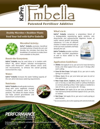 What’s in it:
KaPre® Embella comprises a proprietary blend of
a biodegradable sequestering agent, proteins, and,
disaccharide and polysaccharide oligomers known as
useful natural growth promoting
substances. It is also an efficient
chelator. It makes nutrients tied up
in the soil more available and helps
detoxify the soil.
KaPre® Embella provides nutrition
for native microbial populations
as well as those added to the
ecosystem.
Microbial Activity:
KaPre® Embella promotes beneficial
microbial activity. It feeds the soil, and
thereby, the microbes that drive the
breakdown of nutrients to make them
more available to the plant.
Boosts the Ecosystem:
KaPre® Embella may be used alone or in tandem with
KaPre® AG, which delivers selected microorganisms,
and/or with Pennamin®, which delivers amino acids
and micronutrients, to enhance the overall growing
environment for crops.
Water:
KaPre® Embella increases the water holding capacity of
the soil, which decreases watering requirements.
Nutrients:
KaPre® Embella actually grabs moisture,
along with some negatively charged
nutrients, and attaches them to soil
particles. This allows for slower release
and helps prevent groundwater and
downstream contamination.
Application Guidelines:
•	 Alfalfa: Soil-apply 8-12 oz. per acre at or near dormancy
break, and, foliar-apply 4-8 oz. per acre 7-10 days after
each cutting.
•	 Cane & Vine Crops: Soil-apply 16 oz. per acre in early
spring or in autumn.
•	 Citrus: Apply 16 oz. per acre twice per year via soil or
drip application.
•	 Row Crops (Corn, Soybean, etc.): Apply 8-12 oz. per
acre in furrow, as side-dress (with or without fertilizer)
or on/near planting surface. Foliar-apply as needed at a
rate of 4–6 oz. per acre every 30 – 45 days.
•	 Small Grains: Soil apply 16 oz. per acre at planting or
near dormancy-break and foliar-apply 8-16 oz. per acre,
as needed.
•	 Nut Crops: Soil-apply 16 oz. per acre in early spring or
post-harvest.
* Do not exceed 8 oz./acre when applying with selective herbicides
Patented Fertilizer Additive
Performance Nutrition®
A division of LidoChem, Inc.
20 Village Court, Hazlet NJ 07730
Phone: (732) 888-8000
Email: info@pnfertilizers.com
www.pnfertilizers.com
Performance Nutrition , Pennamin and KaPre are registered trademarks of LidoChem, Inc.  
© 2015 LidoChem, Inc.
Healthy Microbes = Healthier Plants
Feed Your Soil with KaPre Embella
 