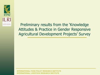 INTERNATIONAL FOOD POLICY RESEARCH INSTITUTE
Preliminary results from the ‘Knowledge
Attitudes & Practice in Gender Responsive
Agricultural Development Projects’ Survey
INTERNATIONAL LIVESTOCK RESEARCH INSTITUTE
 
