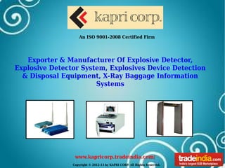 Copyright © 2012-13 by KAPRI CORP. All Rights Reserved.
www.kapricorp.tradeindia.com/
An ISO 9001-2008 Certified Firm
Exporter & Manufacturer Of Explosive Detector,
Explosive Detector System, Explosives Device Detection
& Disposal Equipment, X-Ray Baggage Information
Systems
 