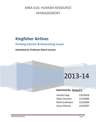 KINGFISHER AIRLINES Page 1
MBA 616: HUMAN RESOURCE
MANAGEMENT
2013-14
Submitted By: Group # 2
Harshit Garg 13125018
Rahul Vermani 13125040
Rohit Sindhwani 13125044
Varun Sharma 13125057
Kingfisher Airlines
Pending Salaries & Downsizing Issues
Submitted to: Professor Rahul Varman
 