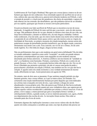 Lembrávamos de Van Gogh e Rimbaud. Mas agora era a nossa época e tratava-se de um
homem que alguns de nós conheciam. Esse extremado aspecto de sacrifício de ser um ar-
tista, embora não seja uma idéia nova, parecia terrivelmente moderno em Pollock, e nele
a tomada de posição e o ritual eram tão grandiosos, tão cheios de autoridade e capazes de
tudo abarcar em sua extensão, tão desafiadores, que não podíamos deixar de ser afetados
por seu espírito, quaisquer que fossem as nossas convicções particulares.
Era provavelmente esse lado sacrificial de Pollock que se encontrava na raiz de nossa
depressão. A tragédia de Pollock foi mais sutil do que a sua morte - pois ele não morreu
no auge. Não podíamos deixar de ver que, durante os últimos cinco anos de sua vida, sua
força havia diminuído e, durante os últimos três, ele mal chegou a trabalhar. Embora
todos soubessem, à luz da razão, que ele estava muito doente (sua morte talvez tenha sido
a suspensão de um sofrimento futuro quase certo) e que não morreu como as virgens da
fertilidade de Stravinsky, no próprio momento da criação/aniquilação, mesmo assim não
poderíamos escapar do perturbador prurido (rnetafísico), que, de algum modo, conectava
diretamente essa morte com a arte. Essa conexão, em vez de ser o clímax, foi de certo
modo inglória. Se o fim tinha de chegar, chegou na hora errada.
Não era perfeitamente claro que a arte moderna em geral estava definhando? Ou ela tinha
se tornado embotada e repetitiva como estilo "avançado", ou então um grande número
dos pintores contemporâneos que antes eram engajados na arte moderna estavam
desertando para formas anteriores. A América celebrava um movimento de "sanidade na
arte", e as bandeiras eram hasteadas. Portanto, concluímos, Pollock era o centro de um
grande fracasso: a Nova Arte. A sua posição heróica tinha sido algo em vão. Em vez de
levar à liberdade que prometia a princípio, ela não só causou uma perda de poder e
possivelmente a desilusão em relação a Pollock, mas também nos fez ver que não havia
solução. E aqueles entre nós ainda resistentes a essa verdade terminariam do mesmo
modo, dificilmente no topo. Assim pensávamos em agosto de 1956.
No entanto, mais de dois anos se passaram. O que sentimos naquele período era algo
bastante genuíno, mas o nosso tributo, se é que se tratava disso, foi limitado. Foi
certamente uma reação manifestamente humana por parte daqueles que eram dedicados
aos artistas mais avançados em torno de nós, e que sentiam o choque de serem
abandonados à nossa própria sorte. Mas não parecia que Pollock de fato havia realizado
alguma coisa, tanto por sua atitude quanto por seus verdadeiros dons, que superavam até
mesmo aqueles valores reconhecidos e admitidos por artistas e críticos sensíveis. O ato de
pintar, o novo espaço, a marca pessoal que gera a sua própria forma e sentido, o
entrelaçamento infinito, a grande escala, os novos materiais passaram a ser, agora, clichês
nos departamentos das escolas de arte. As inovações foram aceitas. Elas estão se
tornando parte dos livros de teoria.
Entretanto algumas das implicações inerentes a esses novos valores não são tão fúteis
quanto nós todos começamos a acreditar que eram; esse tipo de pintura não precisa ser
2
 