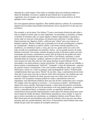chamado de o estilo trágico. Nem todos os caminhos dessa arte moderna conduzem a
idéias de finalidade. Eu arrisco o palpite de que Pollock deve ter percebido isso
vagamente, mas era incapaz, por causa de sua doença ou por outros motivos, de fazer
qualquer coisa a respeito.
Ele criou algumas pinturas magníficas. Mas também destruiu a pintura. Se examinarmos
algumas das inovações mencionadas anteriormente, talvez seja possível ver por que isso
aconteceu.
Por exemplo, o ato de pintar. Nos últimos 75 anos o movimento fortuito da mão sobre a
tela ou o papel se tornou cada vez mais importante. As pinceladas, as manchas, as linhas,
os borrões se tornaram cada vez menos ligados a objetos representados e passaram a
existir cada vez mais por conta própria, de maneira auto-suficiente. Contudo, desde o
Impressionismo até, digamos, Gorky, a idéia de uma "ordem" para essas marcas era
bastante explícita. Mesmo o Dadá, que se pretendia livre de tais considerações a respeito
da "composição", obedeceu à estética cubista. Uma forma colorida equilibrava (ou
modificava, ou estimulava) outras, e essas, por sua vez, agiam contra (ou com) a tela
toda, levando em consideração seu tamanho e forma - em sua grande maioria, de modo
bastante consciente. Em resumo, relações da parte-ao-todo ou de parte-a-parte, por mais
tensionadas que fossem, constituíam ao menos 50% da feitura de um quadro (na maior
parte do tempo constituíam bem mais, talvez 90%). Com Pollock, entretanto, a assim
chamada dança do dripping, o golpear, espremer os tubos de tinta, fazer borrões e o que
mais entrasse em uma obra, deu um valor quase absoluto ao gesto habitual. Ele foi
encorajado a isso pelos pintores e poetas surrealistas. No entanto, perto do seu trabalho, o
desses artistas é constantemente "artificial", "arranjado" e cheio de refinamento - aspectos
de controle exterior e treinamento. Com a tela enorme estendida no chão, o que tornava
difícil para o artista ver o todo ou qualquer seção prolongada de "partes", Pollock podia
verdadeiramente dizer que estava "dentro" de sua obra. Aqui, o automatismo do ato torna
claro não só que nesse caso não se trata do velho ofício da pintura, mas também que esse
ato talvez chegue à fronteira do ritual, que por acaso usa a tinta como um de seus
materiais. (Os surrealistas europeus podem ter usado o automatismo como um
ingrediente, mas dificilmente podemos dizer que eles de fato o praticaram com o coração.
Na verdade, entre eles apenas os escritores - e só em poucas ocasiões - desfrutaram de
algum êxito nesse caminho. Retrospectivamente, a maior parte dos pintores surrealistas
parece ter se originado de um livro de psicologia ou de seus próprios pares: os panoramas
vazios, o naturalismo básico, as fantasias sexuais, as superficies desérticas tão
característicos desse período impressionaram a maior parte dos artistas americanos como
uma coleção de clichês duvidosos. Dificilmente automáticos, nesse sentido. E, mais do
que os outros associados aos surrealistas, os verdadeiros talentos como Picasso, Klee e
Miró fazem parte de uma disciplina mais estrita do Cubismo; talvez por isso suas obras
pareçam, para nós, paradoxalmente, mais livres. O Surrealismo atraiu Pollock mais como
atitude do que como um conjunto de exemplos artísticos.)
3
 