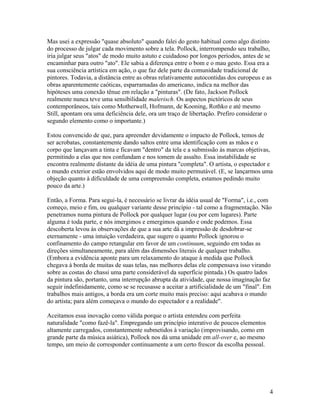 Mas usei a expressão "quase absoluto" quando falei do gesto habitual como algo distinto
do processo de julgar cada movimento sobre a tela. Pollock, interrompendo seu trabalho,
iria julgar seus "atos" de modo muito astuto e cuidadoso por longos períodos, antes de se
encaminhar para outro "ato". Ele sabia a diferença entre o bom e o mau gesto. Essa era a
sua consciência artística em ação, o que faz dele parte da comunidade tradicional de
pintores. Todavia, a distância entre as obras relativamente autocontidas dos europeus e as
obras aparentemente caóticas, esparramadas do americano, indica na melhor das
hipóteses uma conexão tênue em relação a "pinturas". (De fato, Jackson Pollock
realmente nunca teve uma sensibilidade malerisch. Os aspectos pictóricos de seus
contemporâneos, tais como Motherwell, Hofmann, de Kooning, Rothko e até mesmo
Still, apontam ora uma deficiência dele, ora um traço de libertação. Prefiro considerar o
segundo elemento como o importante.)
Estou convencido de que, para apreender devidamente o impacto de Pollock, temos de
ser acrobatas, constantemente dando saltos entre uma identificação com as mãos e o
corpo que lançavam a tinta e ficavam "dentro" da tela e a submissão às marcas objetivas,
permitindo a elas que nos confundam e nos tomem de assalto. Essa instabilidade se
encontra realmente distante da idéia de uma pintura "completa". O artista, o espectador e
o mundo exterior estão envolvidos aqui de modo muito permutável. (E, se lançarmos uma
objeção quanto à dificuldade de uma compreensão completa, estamos pedindo muito
pouco da arte.)
Então, a Forma. Para segui-la, é necessário se livrar da idéia usual de "Forma", i.e., com
começo, meio e fim, ou qualquer variante desse princípio - tal como a fragmentação. Não
penetramos numa pintura de Pollock por qualquer lugar (ou por cem lugares). Parte
alguma é toda parte, e nós imergimos e emergimos quando e onde podemos. Essa
descoberta levou às observações de que a sua arte dá a impressão de desdobrar-se
eternamente - uma intuição verdadeira, que sugere o quanto Pollock ignorou o
confinamento do campo retangular em favor de um continuum, seguindo em todas as
direções simultaneamente, para além das dimensões literais de qualquer trabalho.
(Embora a evidência aponte para um relaxamento do ataque à medida que Pollock
chegava à borda de muitas de suas telas, nas melhores delas ele compensava isso virando
sobre as costas do chassi uma parte considerável da superfície pintada.) Os quatro lados
da pintura são, portanto, uma interrupção abrupta da atividade, que nossa imaginação faz
seguir indefinidamente, como se se recusasse a aceitar a artificialidade de um "final". Em
trabalhos mais antigos, a borda era um corte muito mais preciso: aqui acabava o mundo
do artista; para além começava o mundo do espectador e a realidade".
Aceitamos essa inovação como válida porque o artista entendeu com perfeita
naturalidade "como fazê-la". Empregando um princípio interativo de poucos elementos
altamente carregados, constantemente submetidos à variação (improvisando, como em
grande parte da música asiática), Pollock nos dá uma unidade em all-over e, ao mesmo
tempo, um meio de corresponder continuamente a um certo frescor da escolha pessoal.
4
 