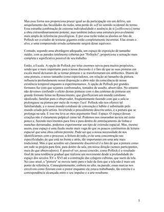 Mas essa forma nos proporciona prazer igual ao da participação em um delírio, um
aniquilamento das faculdades da razão, uma perda do self no sentido ocidental do termo.
Essa estranha combinação de extrema individualidade e ausência de si [selflessness] torna
a obra extraordinariamente potente, mas também indica uma estrutura provavelmente
mais ampla de referências psicológicas. E por essa razão todas as alusões ao fato de
Pollock ser o criador de texturas gigantes estão completamente incorretas. Elas erram o
alvo, e uma compreensão errada certamente surgirá desse equívoco.
Contudo, segundo uma abordagem adequada, um espaço de exposição de tamanho
médio, com as paredes totalmente cobertas por "Pollocks", proporciona a sensação mais
completa e significativa possível de seu trabalho.
Então, a Escala. A opção de Pollock por telas enormes serviu para muitos propósitos,
sendo que o mais importante para a nossa discussão é o fato de que as suas pinturas em
escala mural deixaram de se tornar pinturas e se transformaram em ambientes. Diante de
uma pintura, o nosso tamanho como espectadores, em relação ao tamanho da pintura,
influencia profundamente nossa disposição a abrir mão da consciência de nossa
existência temporal enquanto a experimentamos. A opção de Pollock por grandes
formatos faz com que sejamos confrontados, tomados de assalto, absorvidos. No entanto
não devemos confundir o efeito dessas pinturas com o das centenas de pinturas em
grande formato feitas no Renascimento, que glorificavam um mundo cotidiano
idealizado, familiar para o observador, freqüentemente fazendo com que a sala se
prolongasse na pintura por meio de trempe l'oeil. Pollock não nos oferece tal
familiaridade, e o nosso mundo cotidiano de convenção e hábito é substituído pelo
mundo criado pelo artista. Invertendo o procedimento descrito antes, é a pintura que se
prolonga na sala. E isso me leva ao meu argumento final: Espaço. O espaço dessas
criações não é claramente palpável como tal. Podemos nos emaranhar na teia até certo
ponco e, fazendo movimentos para fora e para dentro do entrelaçamento de linhas e
manchas derramadas, podemos experimentar um tipo de extensão espacial. Mas, mesmo
assim, esse espaço é uma ilusão muito mais vaga do que os poucos centímetros de leitura-
espacial que uma obra cubista permite. Pode ser que a nossa necessidade de nos
identificarmos com o processo, a feitura do todo, evite uma concentração nas
especificidades do que está na frente e atrás, tão importantes em uma arte mais
tradicional. Mas o que acredito ser claramente discernível é o fato de que a pintura como
um todo se projeta para fora, para dentro da sala, em nossa direção (somos participantes,
mais do que observadores). É possível ver, nessa conexão, como Pollock é o resultado
final de uma tendência gradual que realizou um movimento desde a profundidade do
espaço dos séculos XV e XVI até a construção das colagens cubistas, que saem da tela.
No caso atual, a "pintura" se moveu tanto para o lado de fora que a tela não é mais um
ponto de referência. Conseqüentemente, embora no alto, na parede, essas marcas nos
envolvem como fizeram com o pintor enquanto ele estava trabalhando, tão estreita é a
correspondência alcançada entre o seu impulso e a arte resultante.
5
 