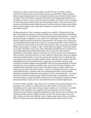O que temos, então, é uma arte que tende a se perder fora de seus limites, tende a
preencher consigo mesma o nosso mundo; arte que, em significado, olhares, impulso,
parece romper categoricamente com a tradição de pintores que retrocede até pelo menos
os gregos. O fato de Pollock se aproximar de destruir essa tradição pode muito bem ser
um retorno ao ponto em que a arte estava mais ativamente envolvida no ritual, na magia e
na vida do que temos conhecimento em nosso passado recente. Se for assim, trata-se de
um passo extraordinariamente importante que, em última instância, fornece uma solução
para as queixas daqueles que exigem que coloquemos um pouco de vida na arte. Mas o
que fazemos agora?
Há duas alternativas. Uma é continuar seguindo esse caminho. E é bem provável que
boas "quase-pinturas" possam ser feitas variando essa estética de Pollock sem abandoná-
la nem superá-Ia. A outra alternativa é desistir inteiramente de fazer pinturas - e com isso
me refiro ao plano retangular ou oval, como nós o conhecemos. Foi visto de que modo
Pollock chegou bem perto de fazer isso. Nesse processo, ele alcançou novos valores que
são extraordinariarnenre difíceis de se discutir, mas que pesam sobre a nossa alternativa
atual. Dizer que ele descobriu coisas como marcas, gestos, tinta, cores, dureza, suavidade,
fluidez, pausa, espaço, o mundo, a vida e a morte pode soar ingênuo. Todo artista digno
de tal nome "descobriu" essas coisas. Mas a descoberta de Pollock parece ser direta e ter
uma simplicidade particularmente fascinante. Ele era, para mim, incrivelmente
semelhante a uma criança, capaz de se envolver no cerne de sua arte como um grupo de
fatos concretos vistos pela primeira vez. Há, conforme eu disse antes, uma certa cegueira,
uma crença calada em tudo o que ele faz, mesmo perto do fim. Faço um apelo para que
isso não seja visto como um assunto simples. Poucos indivíduos têm a sorte de possuir a
intensidade desse tipo de conhecimento, e espero que, em um futuro próximo, seja
realizado um estudo cuidadoso dessa qualidade (talvez) zen da personalidade de Pollock.
Em todo caso, por ora podemos considerar que, com exceção de raros exemplos, a arte
ocidental tende a depender de muito mais vias indiretas para se realizar, pondo uma
ênfase mais ou menos equivalente sobre as "coisas" e as relações entre elas. A crueza de
Jackson Pollock não é, portanto, rude; ela é manifestamente franca e não-cultivada,
intocada por qualquer treinamento, por segredos do oficio, pelo refinamento - um caráter
direto que os artistas europeus de que ele gostava buscavam e, parcialmente, tiveram
êxito em alcançar, mas que ele próprio nunca teve de se esforçar para conseguir, porque o
possuía por natureza. Isso, por si só, seria suficiente para nos ensinar alguma coisa.
E ensina. Pollock, segundo o vejo, deixa-nos no momento em que temos de passar a nos
preocupar com o espaço e os objetos da nossa vida cotidiana, e até mesmo a ficar
fascinados por eles, sejam nossos corpos, roupas e quartos, ou, se necessário, a vastidão
da Rua 42. Não satisfeitos com a sugestão, por meio da pintura, de nossos outros
sentidos, devemos utilizar a substância específica da visão, do som, dos movimentos, das
pessoas, dos odores, do tato. Objetos de todos os tipos são materiais para a nova arte:
tinta, cadeiras, comida, luzes elétricas e néon, fumaça, água, meias velhas, um cachorro,
filmes, mil outras coisas que serão descobertas pela geração atual de artistas. Esses
6
 