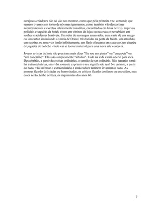 7
corajosos criadores não só vão nos mostrar, como que pela primeira vez, o mundo que
sempre tivemos em torno de nós mas ignoramos, como também vão descortinar
acontecimentos e eventos inteiramente inauditos, encontrados em latas de lixo, arquivos
policiais e saguões de hotel; vistos em vitrines de lojas ou nas ruas; e percebidos em
sonhos e acidentes horríveis. Um odor de morangos amassados, uma carta de um amigo
ou um cartaz anunciando a venda de Drano; três batidas na porta da frente, um arranhão,
um suspiro, ou uma voz lendo infinitamente, um flash ofuscante em staccato, um chapéu
de jogador de boliche - tudo vai se tornar material para essa nova arte concreta.
Jovens artistas de hoje não precisam mais dizer "Eu sou um pintor" ou "um poeta” ou
"um dançarino". Eles são simplesmente "artistas". Tudo na vida estará aberto para eles.
Descobrirão, a partir das coisas ordinárias, o sentido de ser ordinário. Não tentarão torná-
las extraordinárias, mas vão somente exprimir o seu significado real. No entanto, a partir
do nada, vão inventar o extraordinário e então talvez também inventem o nada. As
pessoas ficarão deliciadas ou horrorizadas, os críticos ficarão confusos ou entretidos, mas
esses serão, tenho certeza, os alquimistas dos anos 60.
 
