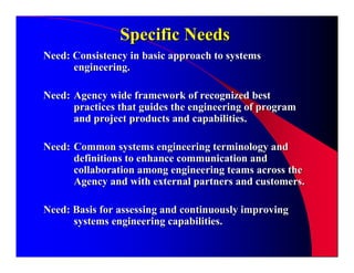 Specific Needs
Need: Consistency in basic approach to systems
      engineering.

Need: Agency wide framework of recognized best
      practices that guides the engineering of program
      and project products and capabilities.

Need: Common systems engineering terminology and
      definitions to enhance communication and
      collaboration among engineering teams across the
      Agency and with external partners and customers.

Need: Basis for assessing and continuously improving
      systems engineering capabilities.
 