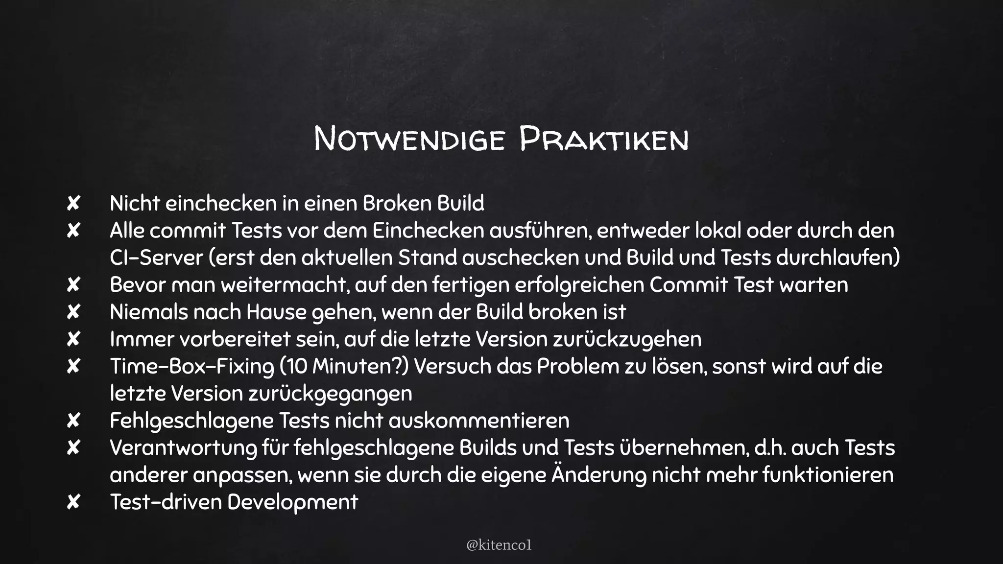 Notwendige Praktiken
✘ Nicht einchecken in einen Broken Build
✘ Alle commit Tests vor dem Einchecken ausführen, entweder lokal oder durch den
CI-Server (erst den aktuellen Stand auschecken und Build und Tests durchlaufen)
✘ Bevor man weitermacht, auf den fertigen erfolgreichen Commit Test warten
✘ Niemals nach Hause gehen, wenn der Build broken ist
✘ Immer vorbereitet sein, auf die letzte Version zurückzugehen
✘ Time-Box-Fixing (10 Minuten?) Versuch das Problem zu lösen, sonst wird auf die
letzte Version zurückgegangen
✘ Fehlgeschlagene Tests nicht auskommentieren
✘ Verantwortung für fehlgeschlagene Builds und Tests übernehmen, d.h. auch Tests
anderer anpassen, wenn sie durch die eigene Änderung nicht mehr funktionieren
✘ Test-driven Development
@kitenco1
 