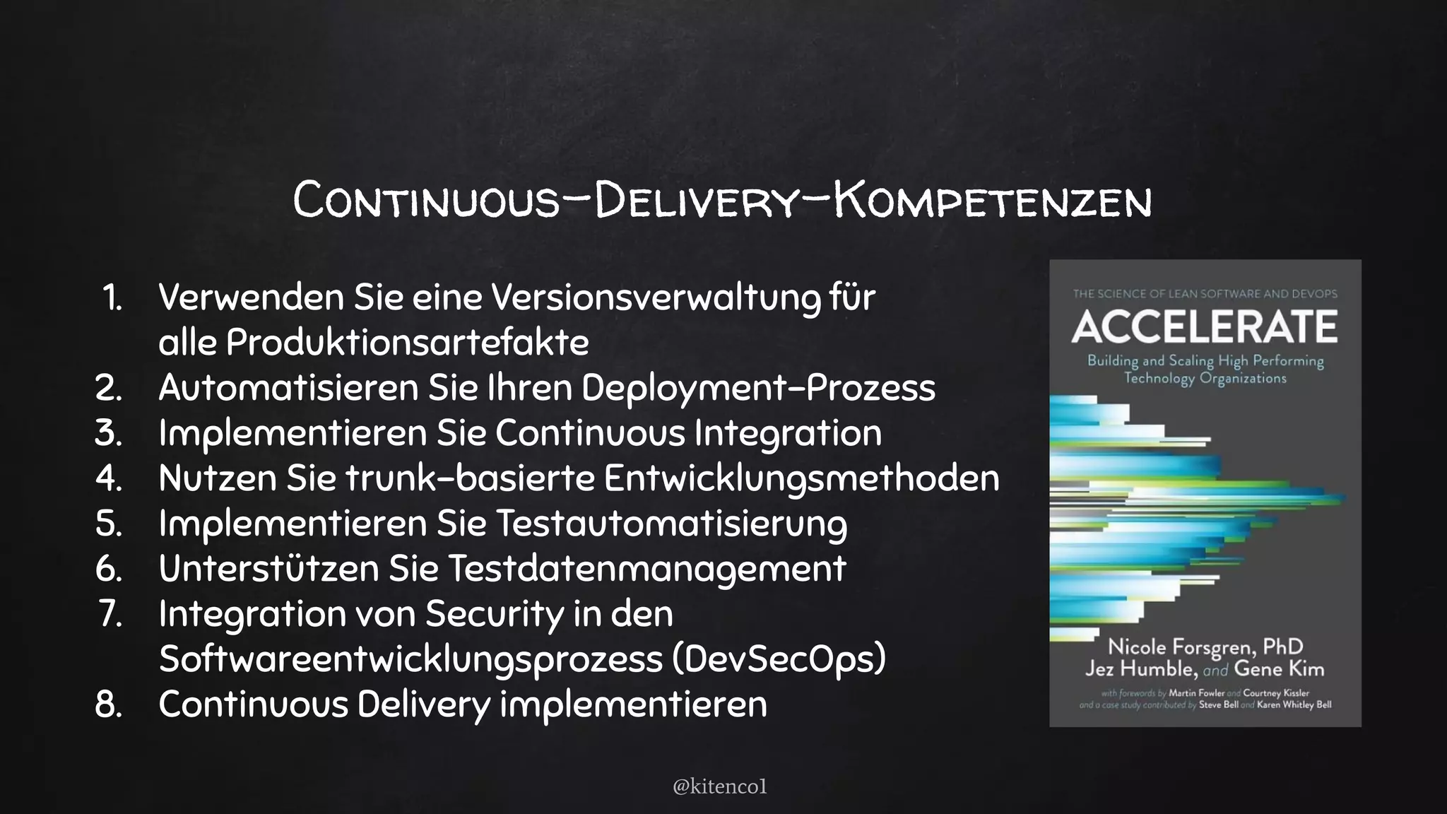Continuous-Delivery-Kompetenzen
1. Verwenden Sie eine Versionsverwaltung für
alle Produktionsartefakte
2. Automatisieren Sie Ihren Deployment-Prozess
3. Implementieren Sie Continuous Integration
4. Nutzen Sie trunk-basierte Entwicklungsmethoden
5. Implementieren Sie Testautomatisierung
6. Unterstützen Sie Testdatenmanagement
7. Integration von Security in den
Softwareentwicklungsprozess (DevSecOps)
8. Continuous Delivery implementieren
@kitenco1
 