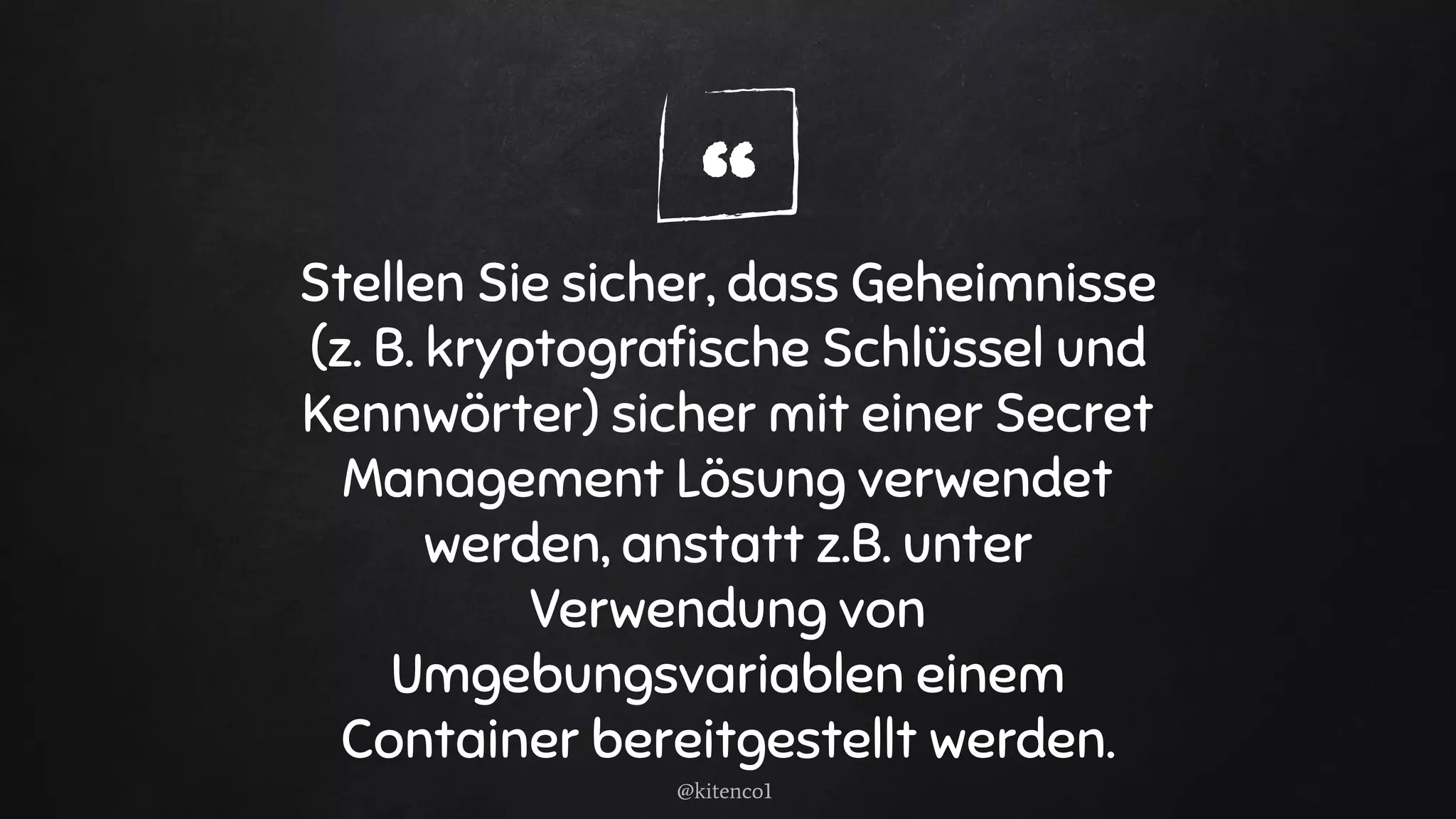 “Stellen Sie sicher, dass Geheimnisse
(z. B. kryptograﬁsche Schlüssel und
Kennwörter) sicher mit einer Secret
Management Lösung verwendet
werden, anstatt z.B. unter
Verwendung von
Umgebungsvariablen einem
Container bereitgestellt werden.
@kitenco1
 