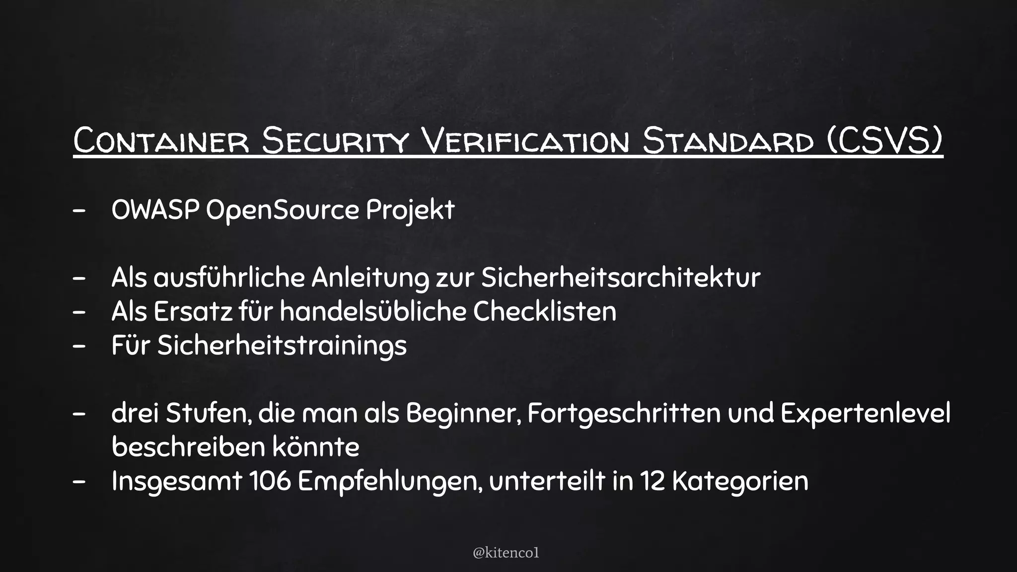 Container Security Verification Standard (CSVS)
- OWASP OpenSource Projekt
- Als ausführliche Anleitung zur Sicherheitsarchitektur
- Als Ersatz für handelsübliche Checklisten
- Für Sicherheitstrainings
- drei Stufen, die man als Beginner, Fortgeschritten und Expertenlevel
beschreiben könnte
- Insgesamt 106 Empfehlungen, unterteilt in 12 Kategorien
@kitenco1
 