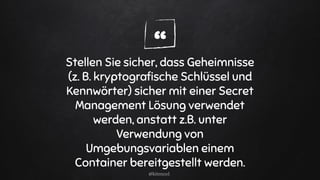 “Stellen Sie sicher, dass Geheimnisse
(z. B. kryptograﬁsche Schlüssel und
Kennwörter) sicher mit einer Secret
Management Lösung verwendet
werden, anstatt z.B. unter
Verwendung von
Umgebungsvariablen einem
Container bereitgestellt werden.
@kitenco1
 