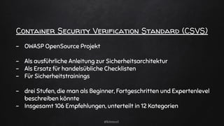 Container Security Verification Standard (CSVS)
- OWASP OpenSource Projekt
- Als ausführliche Anleitung zur Sicherheitsarchitektur
- Als Ersatz für handelsübliche Checklisten
- Für Sicherheitstrainings
- drei Stufen, die man als Beginner, Fortgeschritten und Expertenlevel
beschreiben könnte
- Insgesamt 106 Empfehlungen, unterteilt in 12 Kategorien
@kitenco1
 