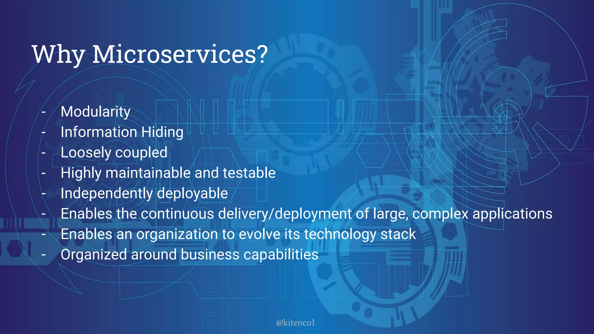 - Modularity
- Information Hiding
- Loosely coupled
- Highly maintainable and testable
- Independently deployable
- Enables the continuous delivery/deployment of large, complex applications
- Enables an organization to evolve its technology stack
- Organized around business capabilities
Why Microservices?
@kitenco1
 