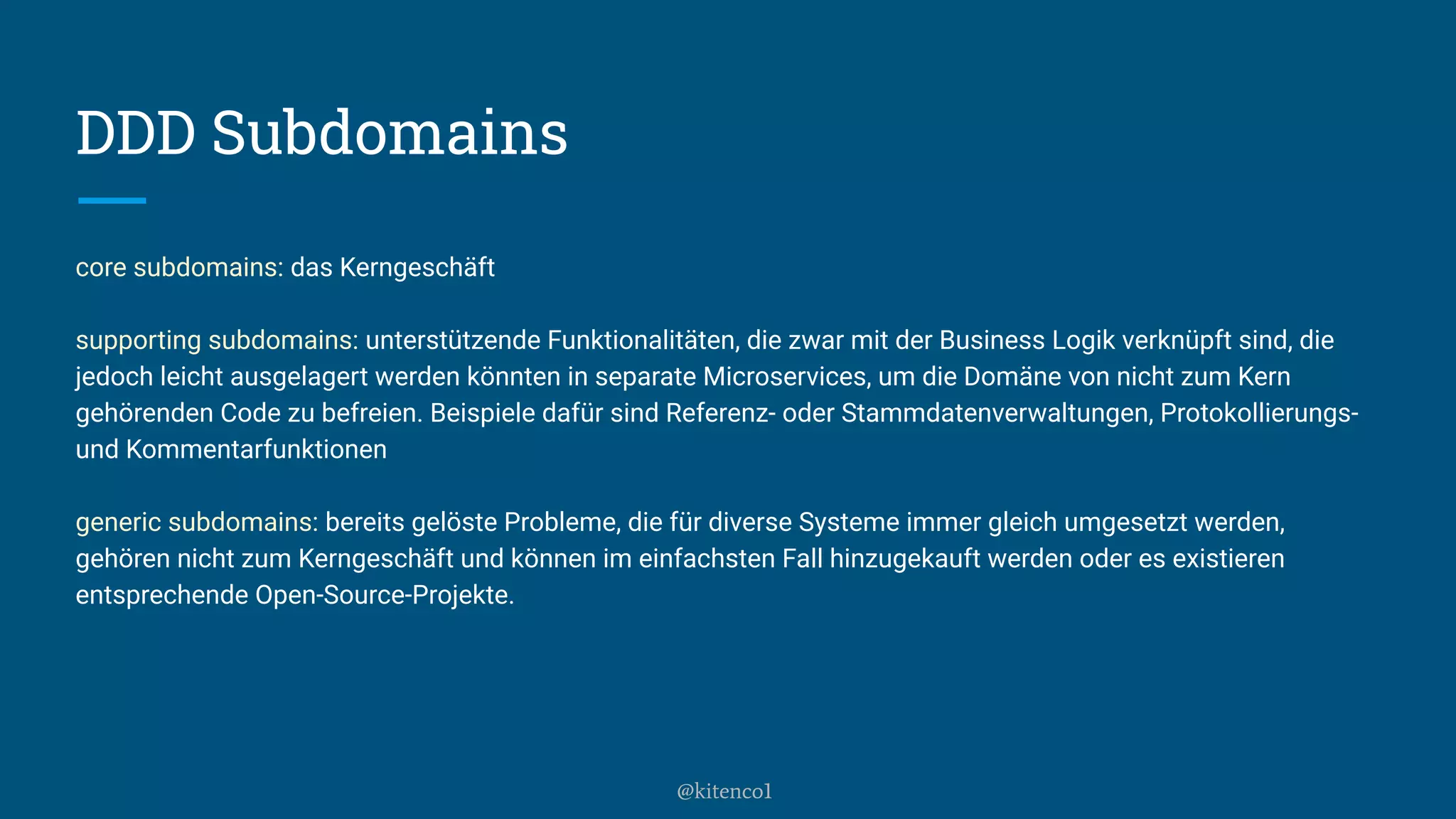 DDD Subdomains
core subdomains: das Kerngeschäft
supporting subdomains: unterstützende Funktionalitäten, die zwar mit der Business Logik verknüpft sind, die
jedoch leicht ausgelagert werden könnten in separate Microservices, um die Domäne von nicht zum Kern
gehörenden Code zu befreien. Beispiele dafür sind Referenz- oder Stammdatenverwaltungen, Protokollierungs-
und Kommentarfunktionen
generic subdomains: bereits gelöste Probleme, die für diverse Systeme immer gleich umgesetzt werden,
gehören nicht zum Kerngeschäft und können im einfachsten Fall hinzugekauft werden oder es existieren
entsprechende Open-Source-Projekte.
@kitenco1
 