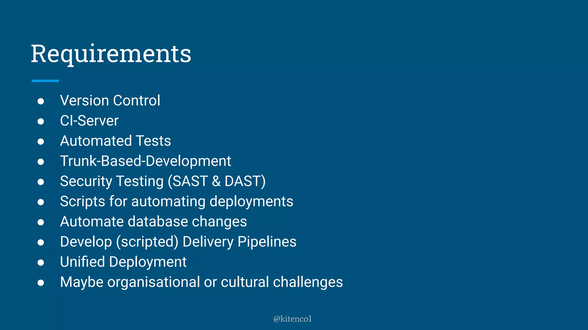 Requirements
● Version Control
● CI-Server
● Automated Tests
● Trunk-Based-Development
● Security Testing (SAST & DAST)
● Scripts for automating deployments
● Automate database changes
● Develop (scripted) Delivery Pipelines
● Uniﬁed Deployment
● Maybe organisational or cultural challenges
@kitenco1
 
