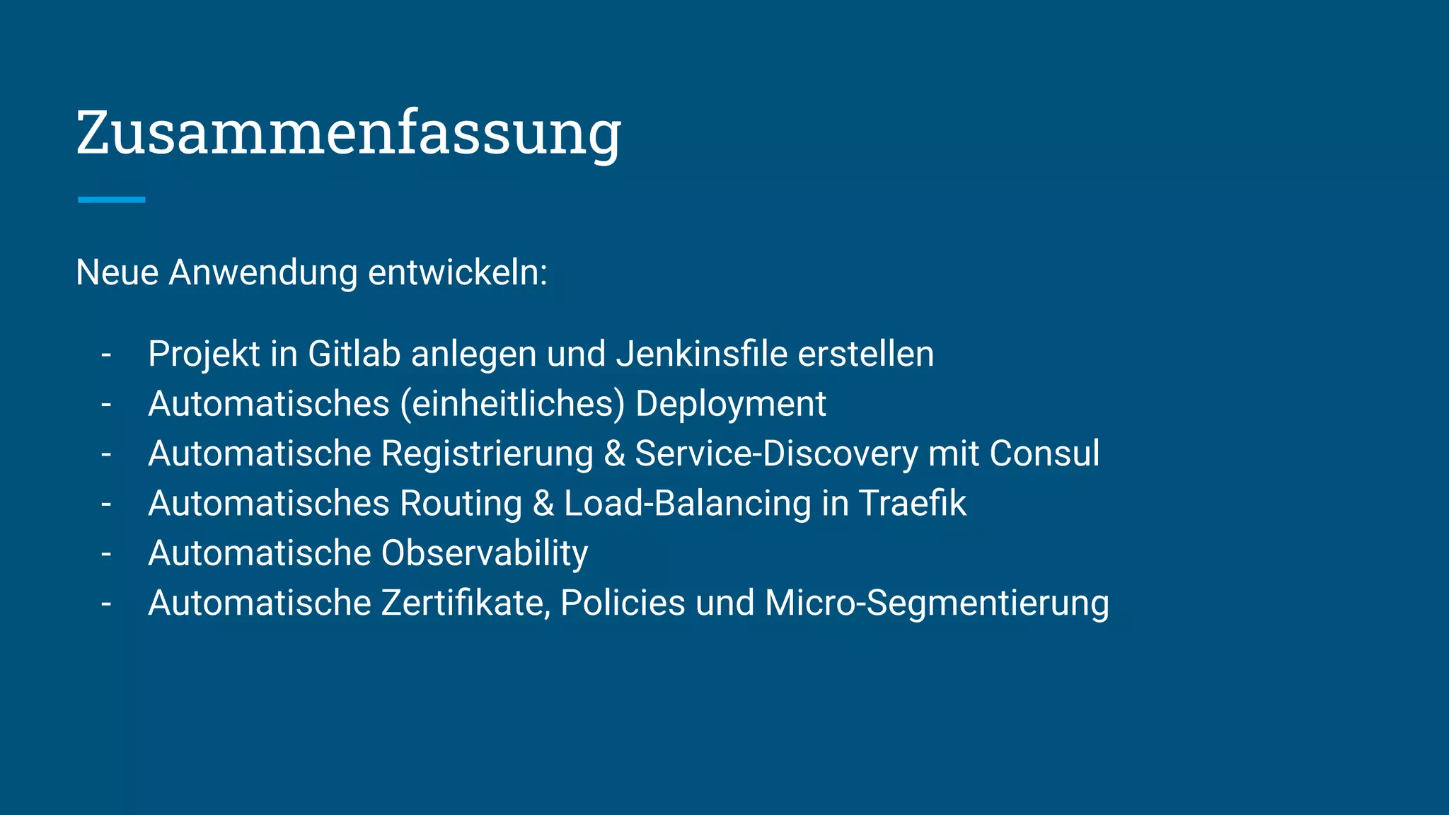 Zusammenfassung
Neue Anwendung entwickeln:
- Projekt in Gitlab anlegen und Jenkinsﬁle erstellen
- Automatisches (einheitliches) Deployment
- Automatische Registrierung & Service-Discovery mit Consul
- Automatisches Routing & Load-Balancing in Traeﬁk
- Automatische Observability
- Automatische Zertiﬁkate, Policies und Micro-Segmentierung
 