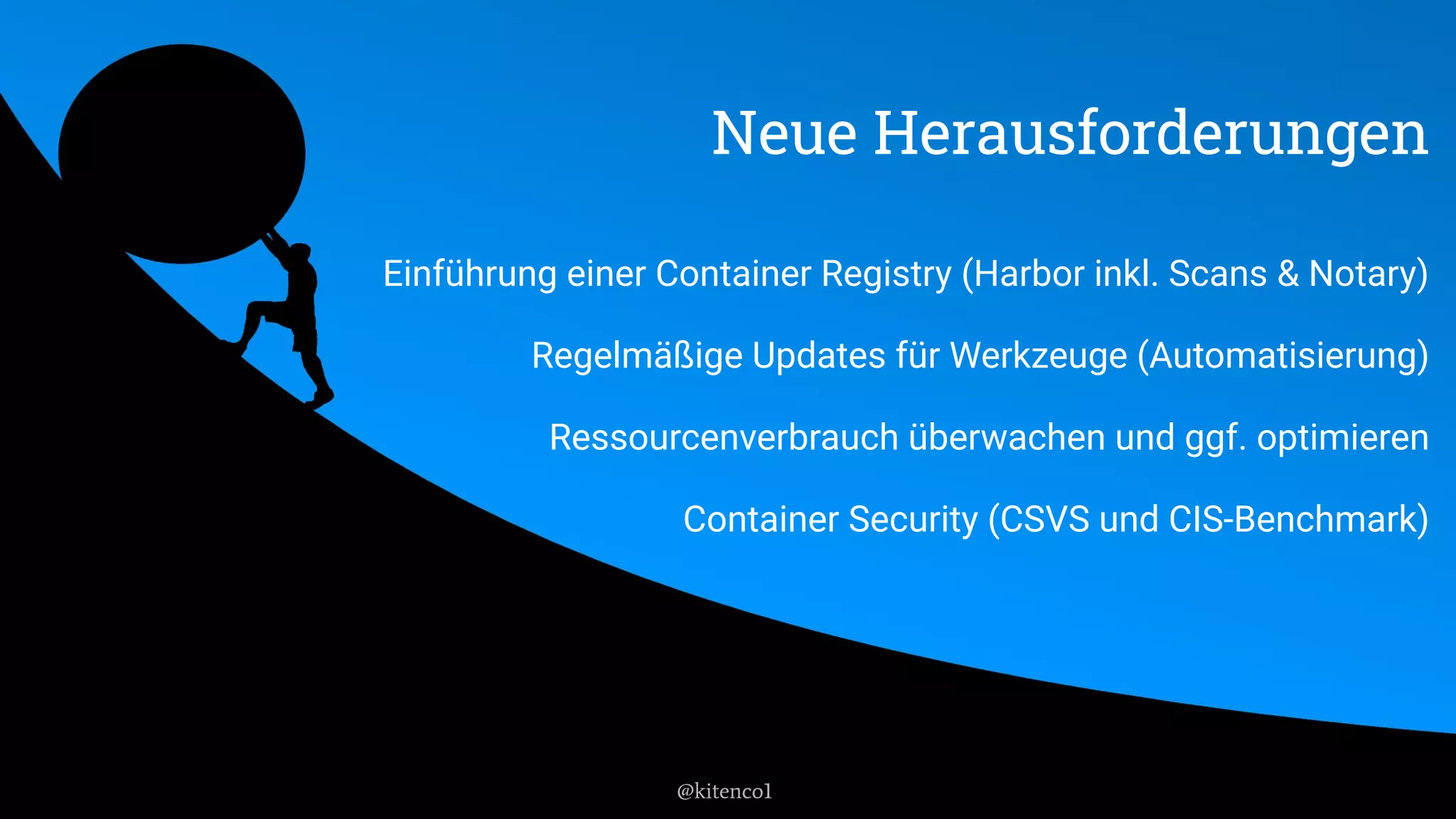 Neue Herausforderungen
Einführung einer Container Registry (Harbor inkl. Scans & Notary)
Regelmäßige Updates für Werkzeuge (Automatisierung)
Ressourcenverbrauch überwachen und ggf. optimieren
Container Security (CSVS und CIS-Benchmark)
@kitenco1
 