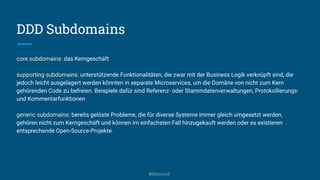 DDD Subdomains
core subdomains: das Kerngeschäft
supporting subdomains: unterstützende Funktionalitäten, die zwar mit der Business Logik verknüpft sind, die
jedoch leicht ausgelagert werden könnten in separate Microservices, um die Domäne von nicht zum Kern
gehörenden Code zu befreien. Beispiele dafür sind Referenz- oder Stammdatenverwaltungen, Protokollierungs-
und Kommentarfunktionen
generic subdomains: bereits gelöste Probleme, die für diverse Systeme immer gleich umgesetzt werden,
gehören nicht zum Kerngeschäft und können im einfachsten Fall hinzugekauft werden oder es existieren
entsprechende Open-Source-Projekte.
@kitenco1
 