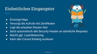Einheitliches Eingangstor
● Erzwingt https
● Versorgt die Aufrufe mit Zertiﬁkaten
● Legt die erlaubten Routen fest
● Setzt automatisch alle Security Header an sämtliche Requests
● Macht ggf. Load-Balancing
● Kann den Consul Katalog auslesen
@kitenco1
 