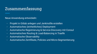 Zusammenfassung
Neue Anwendung entwickeln:
- Projekt in Gitlab anlegen und Jenkinsﬁle erstellen
- Automatisches (einheitliches) Deployment
- Automatische Registrierung & Service-Discovery mit Consul
- Automatisches Routing & Load-Balancing in Traeﬁk
- Automatische Observability
- Automatische Zertiﬁkate, Policies und Micro-Segmentierung
 