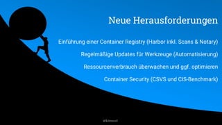 Neue Herausforderungen
Einführung einer Container Registry (Harbor inkl. Scans & Notary)
Regelmäßige Updates für Werkzeuge (Automatisierung)
Ressourcenverbrauch überwachen und ggf. optimieren
Container Security (CSVS und CIS-Benchmark)
@kitenco1
 