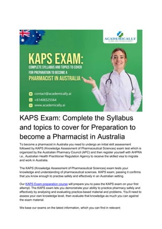 KAPS Exam: Complete the Syllabus
and topics to cover for Preparation to
become a Pharmacist in Australia
To become a pharmacist in Australia you need to undergo an initial skill assessment
followed by KAPS (Knowledge Assessment of Pharmaceutical Sciences) exam test which is
organized by the Australian Pharmacy Council (APC) and then register yourself with AHPRA
i.e., Australian Health Practitioner Regulation Agency to receive the skilled visa to migrate
and work in Australia.
The KAPS (Knowledge Assessment of Pharmaceutical Sciences) exam tests your
knowledge and understanding of pharmaceutical sciences. KAPS exam, passing it confirms
that you know enough to practise safely and effectively in an Australian setting.
Our KAPS Exam preparation course will prepare you to pass the KAPS exam on your first
attempt. The KAPS exam lets you demonstrate your ability to practice pharmacy safely and
effectively by analysing and evaluating practice-based material and problems. You’ll need to
assess your own knowledge level, then evaluate that knowledge as much you can against
the exam material.
We base our exams on the latest information, which you can find in relevant:
 