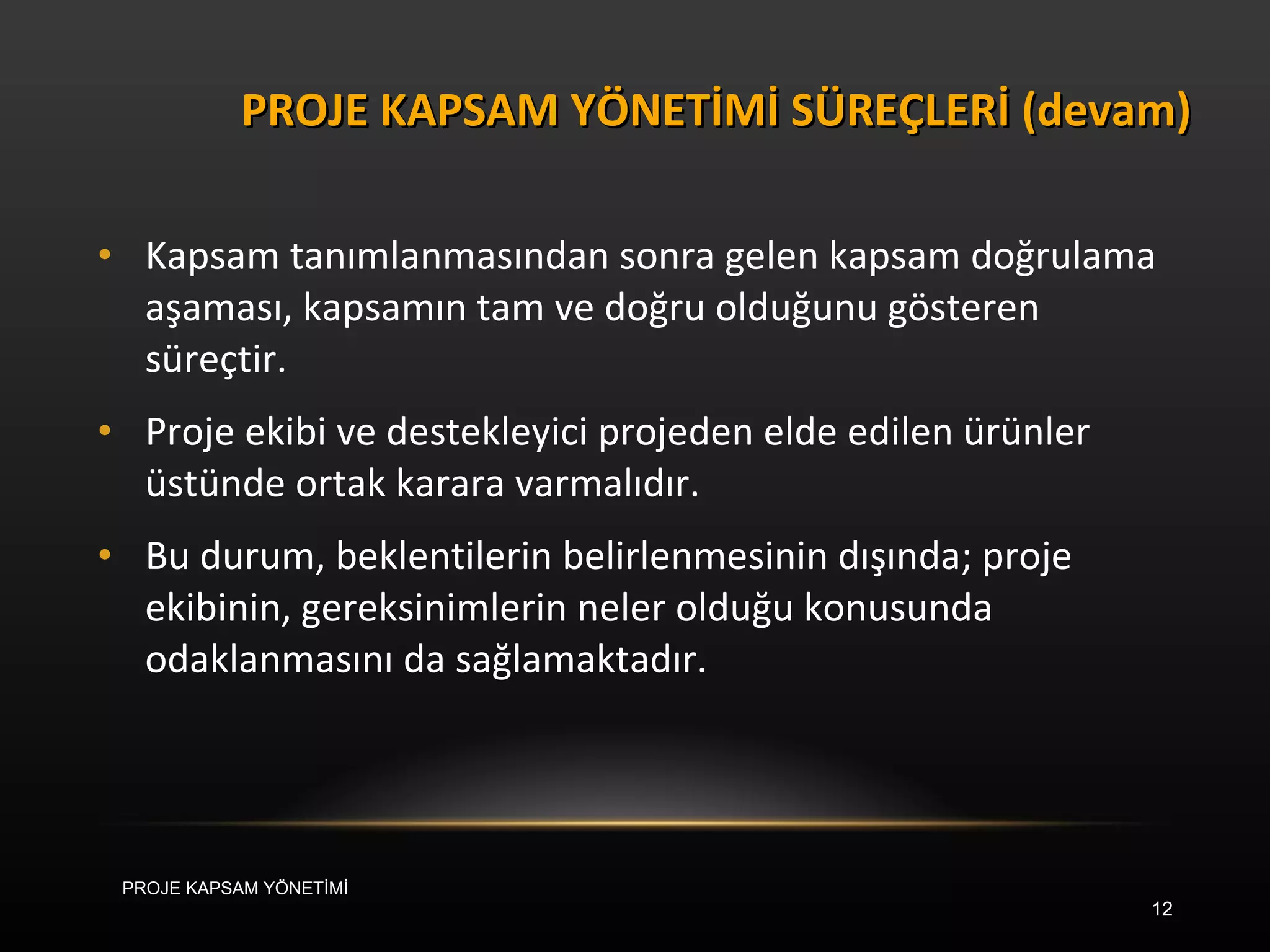 Kapsam tanımlanmasından sonra gelen kapsam doğrulama aşaması, kapsamın tam ve doğru olduğunu gösteren süreçtir.  Proje ekibi ve destekleyici projeden elde edilen ürünler üstünde ortak karara varmalıdır.  Bu durum, beklentilerin belirlenmesinin dışında; proje ekibinin, gereksinimlerin neler olduğu konusunda odaklanmasını da sağlamaktadır. PROJE KAPSAM YÖNETİMİ SÜREÇLERİ (devam) PROJE KAPSAM YÖNETİMİ 