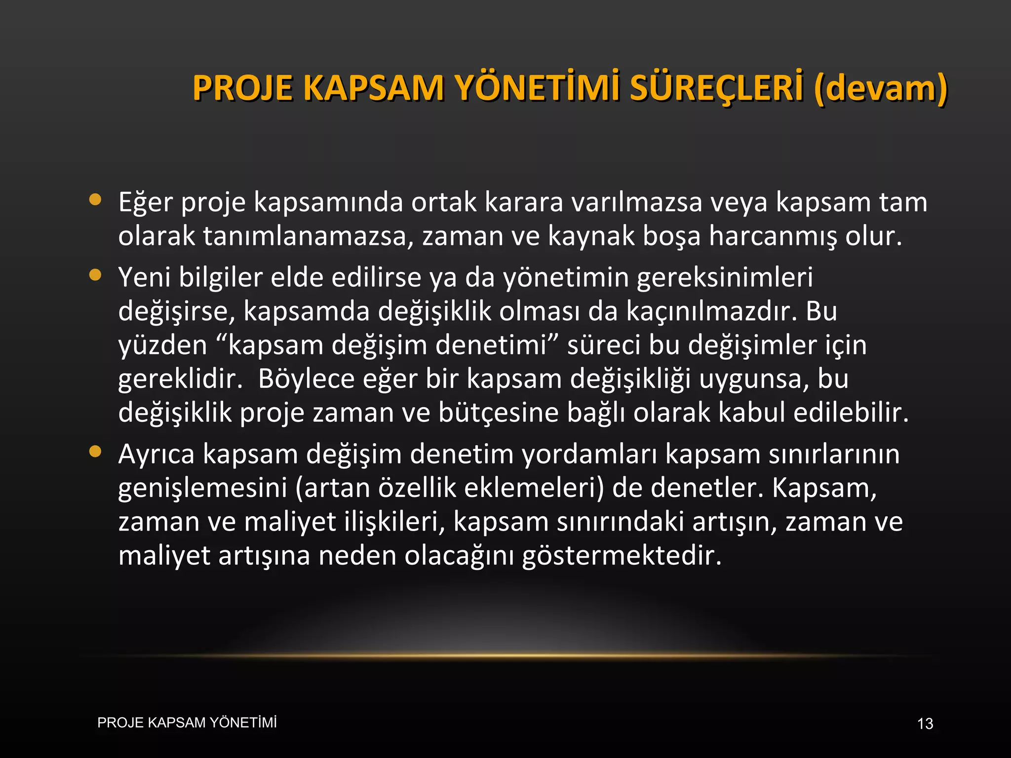 Eğer proje kapsamında ortak karara varılmazsa veya kapsam tam olarak tanımlanamazsa, zaman ve kaynak boşa harcanmış olur.  Yeni bilgiler elde edilirse ya da yönetimin gereksinimleri değişirse, kapsamda değişiklik olması da kaçınılmazdır. Bu yüzden “kapsam değişim  denetimi ” süreci bu değişimler için gereklidir.  Böylece eğer bir kapsam değişikliği uygunsa, bu değişiklik proje zaman ve bütçesine bağlı olarak kabul edilebilir.  Ayrıca kapsam değişim  denetim  yordamları kapsam sınırlarının genişlemesini (artan özellik eklemeleri) de  denetle r. Kapsam, zaman ve maliyet ilişkileri, kapsam sınırındaki artışın, zaman ve maliyet artışına neden olacağını göstermektedir.  PROJE KAPSAM YÖNETİMİ SÜREÇLERİ (devam) PROJE KAPSAM YÖNETİMİ 