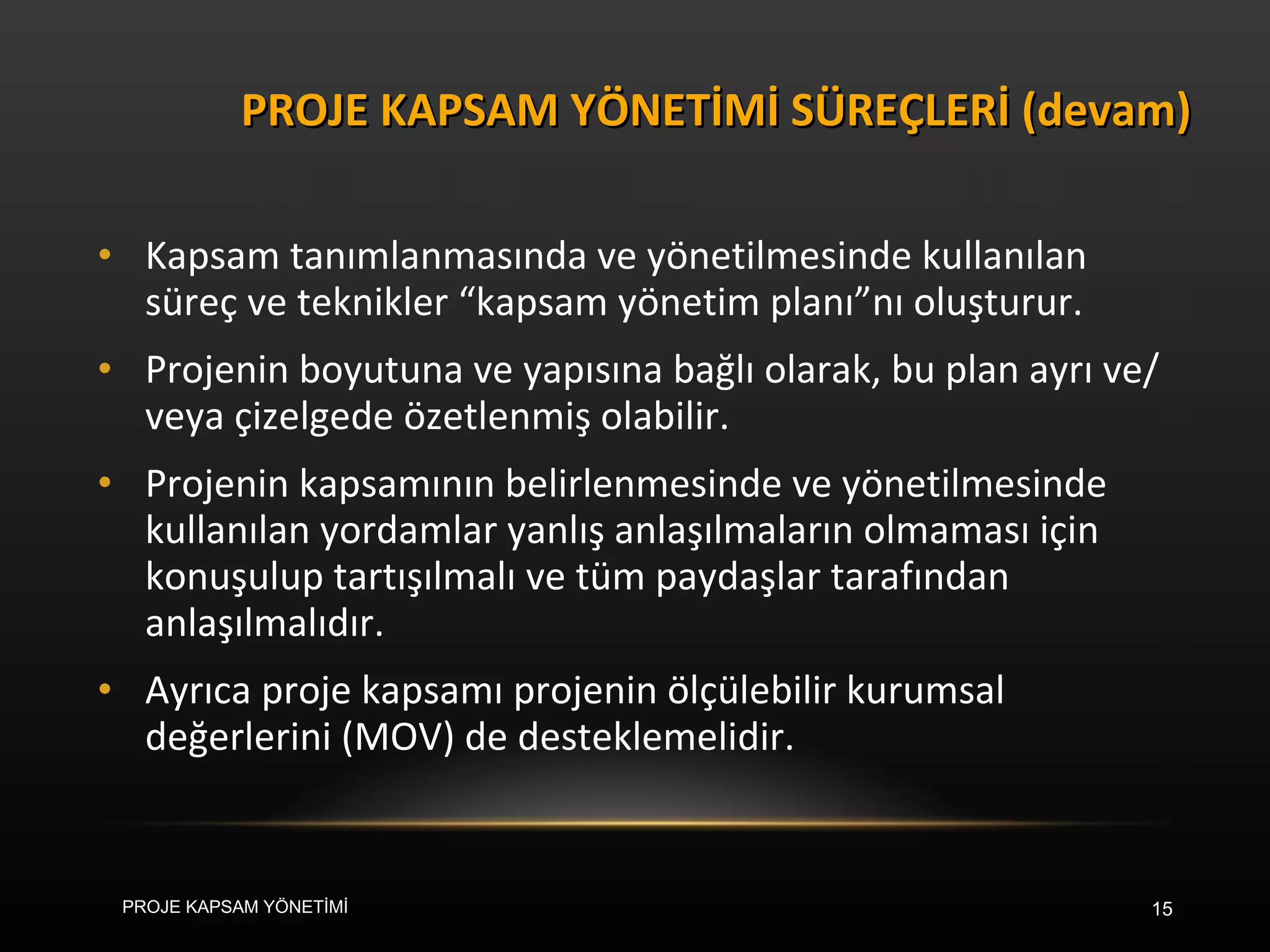 Kapsam tanımlanmasında ve yönetilmesinde kullanılan süreç ve teknikler “kapsam yönetim planı”nı oluşturur.  Projenin boyutuna ve yapısına bağlı olarak, bu plan ayrı ve/veya çizelgede özetlenmiş olabilir.  Projenin kapsamının belirlenmesinde ve yönetilmesinde kullanılan yordamlar yanlış anlaşılmaların olmaması için konuşulup tartışılmalı ve tüm paydaşlar tarafından anlaşılmalıdır.  Ayrıca proje kapsamı projenin ölçülebilir kurumsal değerlerini (MOV) de desteklemelidir. PROJE KAPSAM YÖNETİMİ SÜREÇLERİ (devam) PROJE KAPSAM YÖNETİMİ 