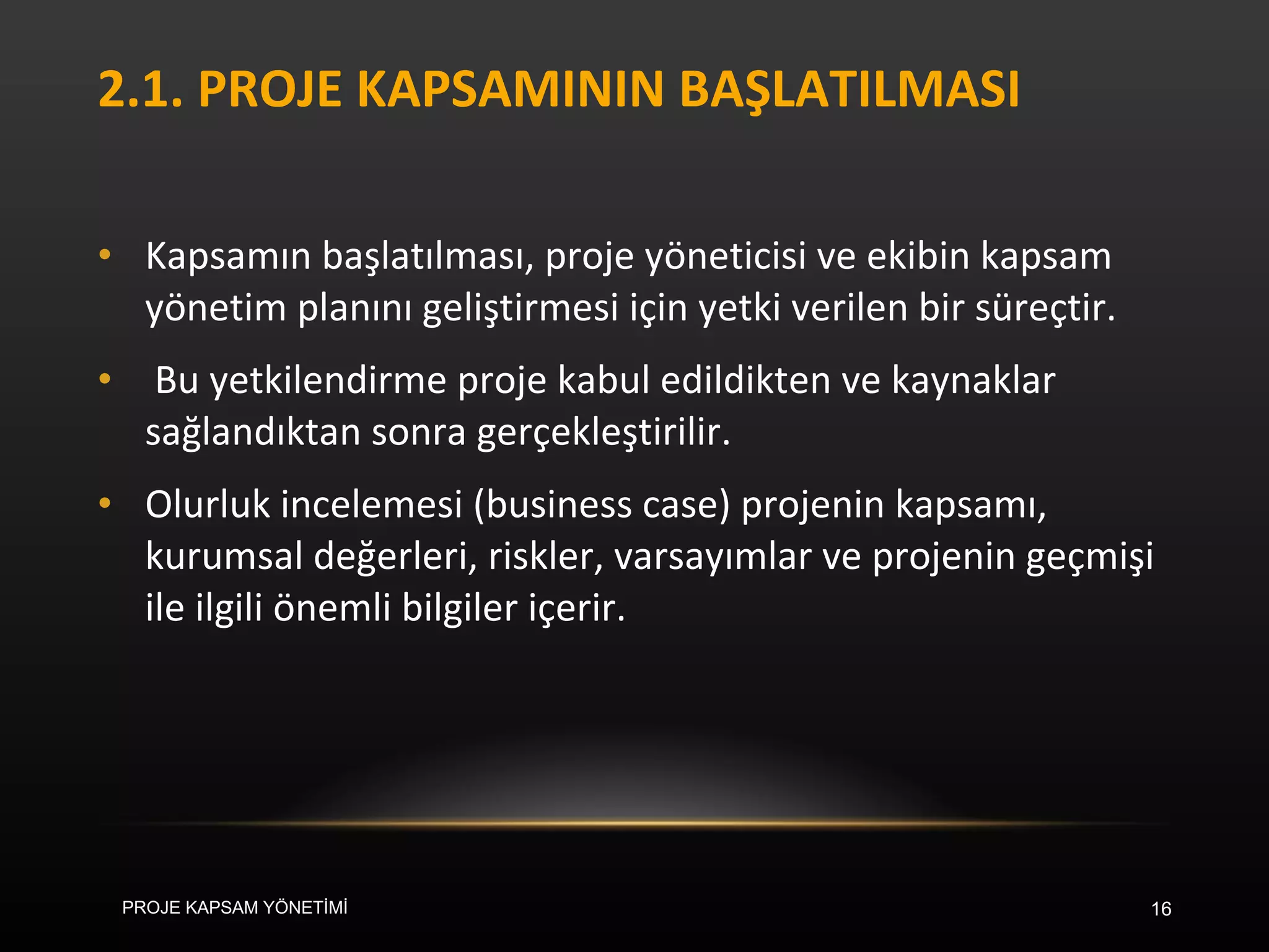 2.1. PROJE KAPSAMININ BAŞLATILMASI Kapsamın başlatılması, proje yöneticisi ve ekibin kapsam yönetim planını geliştirmesi için yetki verilen bir süreçtir. Bu yetkilendirme proje kabul edildikten ve kaynaklar sağlandıktan sonra gerçekleştirilir.  Olurluk incelemesi (business case) projenin kapsamı, kurumsal değerleri, riskler, varsayımlar ve projenin geçmişi ile ilgili önemli bilgiler içerir.  PROJE KAPSAM YÖNETİMİ 