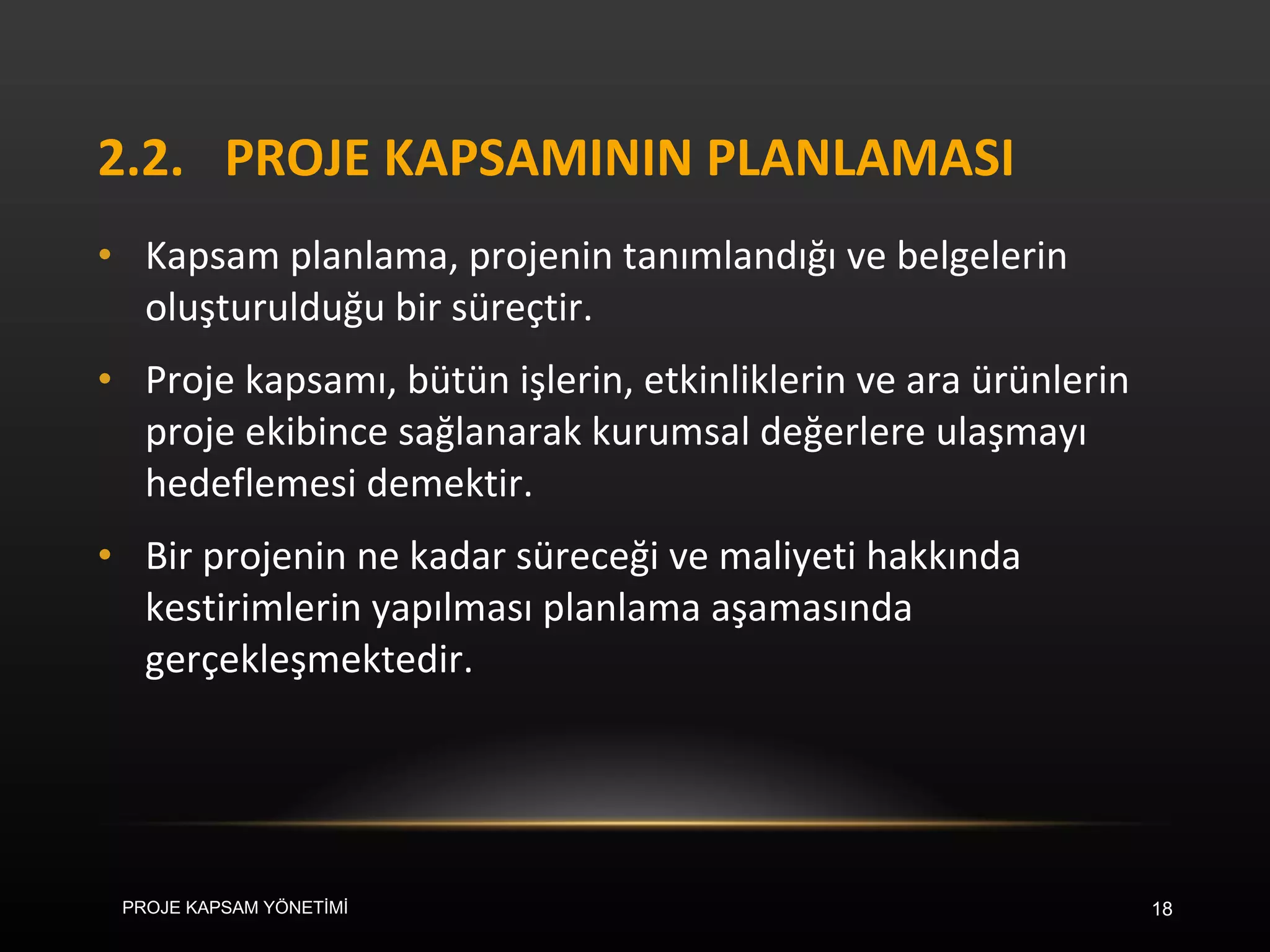2.2. PROJE KAPSAMININ PLANLAMASI Kapsam planlama, projenin tanımlandığı ve belgelerin oluşturulduğu bir süreçtir.  Proje kapsamı, bütün işlerin, etkinliklerin ve ara ürünlerin proje ekibince sağlanarak kurumsal değerlere ulaşmayı hedeflemesi demektir.  Bir projenin ne kadar süreceği ve maliyeti hakkında kestirimlerin yapılması planlama aşamasında gerçekleşmektedir. PROJE KAPSAM YÖNETİMİ 