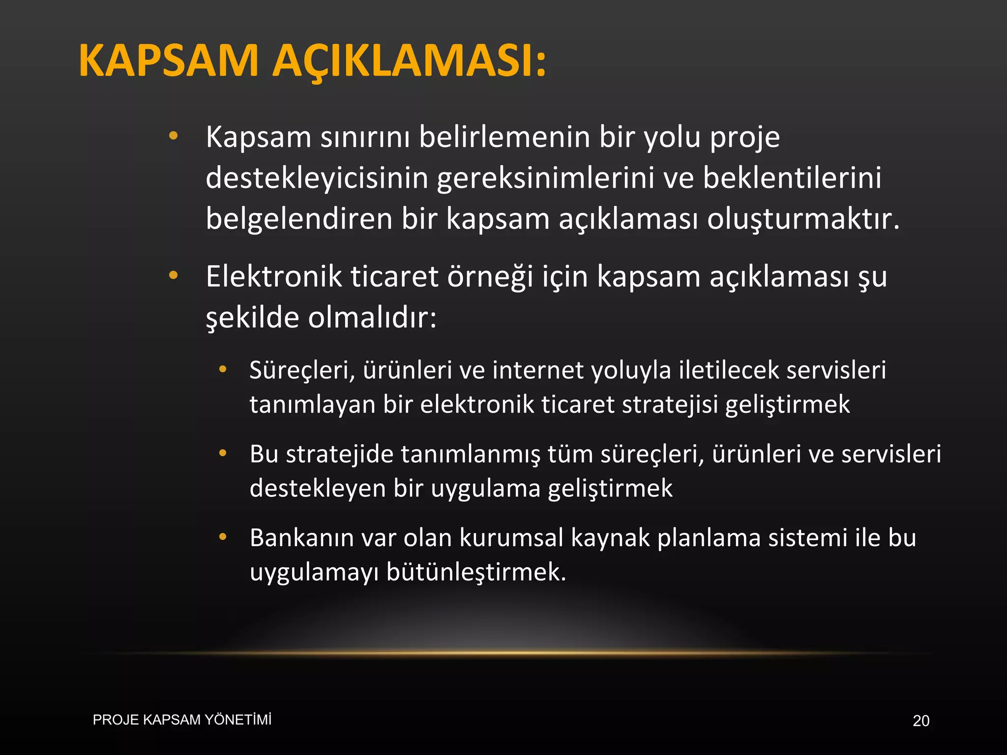 KAPSAM AÇIKLAMASI: Kapsam sınırını belirlemenin bir yolu proje destekleyicisinin gereksinimlerini ve beklentilerini belgelendiren bir kapsam açıklaması oluşturmaktır.  Elektronik ticaret örneği için kapsam açıklaması şu şekilde olmalıdır: Süreçleri, ürünleri ve internet yoluyla iletilecek servisleri tanımlayan bir elektronik ticaret stratejisi geliştirmek Bu stratejide tanımlanmış tüm süreçleri, ürünleri ve servisleri destekleyen bir uygulama geliştirmek Bankanın var olan kurumsal kaynak planlama sistemi ile bu uygulamayı bütünleştirmek. PROJE KAPSAM YÖNETİMİ 